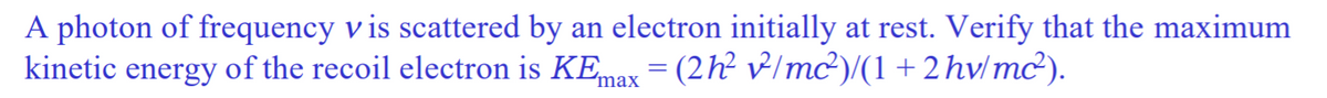A photon of frequency v is scattered by an electron initially at rest. Verify that the maximum
kinetic energy of the recoil electron is KEmax = (2h² v/mc²)/(1 + 2 hv/mc²).
