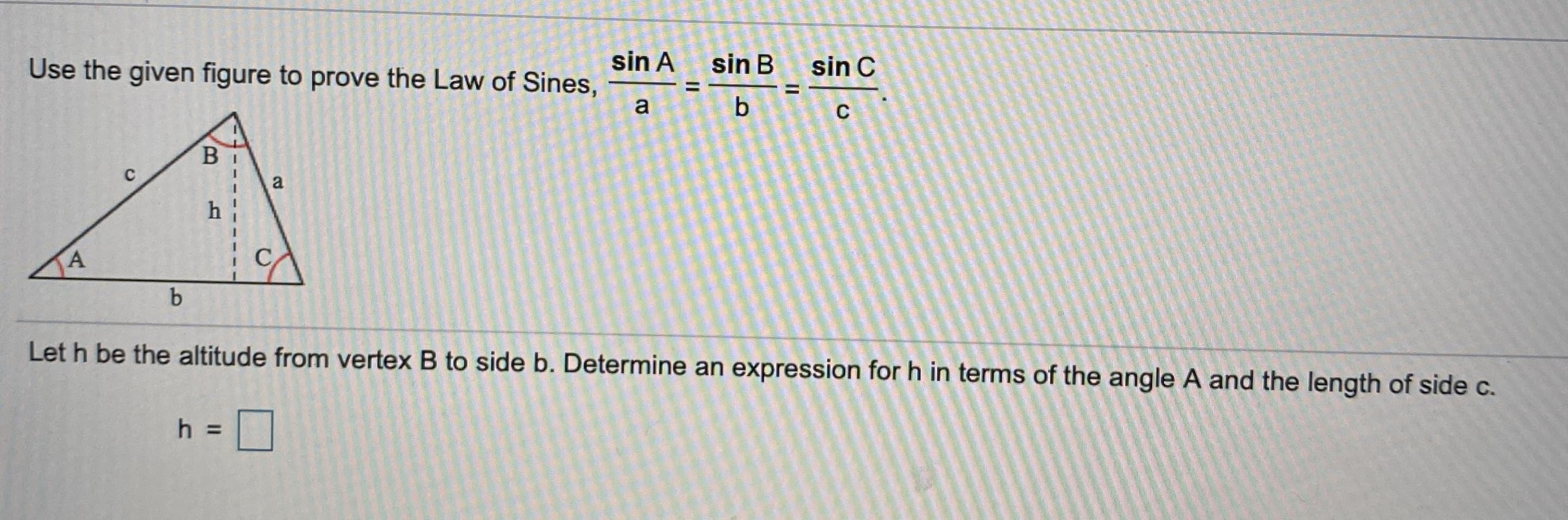 Use the given figure to prove the Law of Sines,
sin A
sin B
sin C
a
b.
B
a
h
A
C,
b
Let h be the altitude from vertex B to side b. Determine an expression for h in terms of the angle A and the length of side c.
h =
