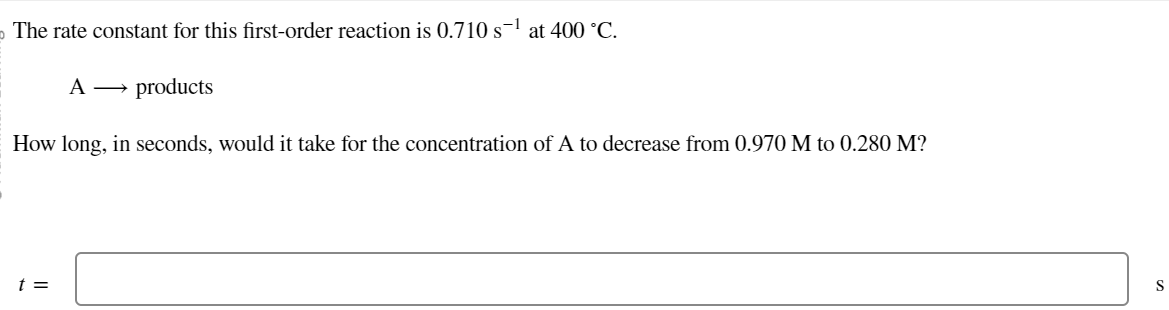 The rate constant for this first-order reaction is 0.710 s¹ at 400 °C.
A →→ products
How long, in seconds, would it take for the concentration of A to decrease from 0.970 M to 0.280 M?
t =