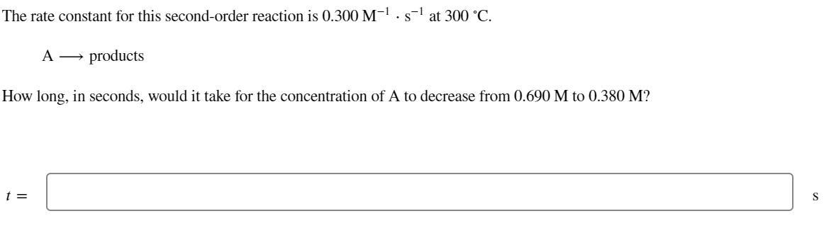 The rate constant for this second-order reaction is 0.300 M-¹s¹ at 300 °C.
A →→ products
How long, in seconds, would it take for the concentration of A to decrease from 0.690 M to 0.380 M?
t =
S