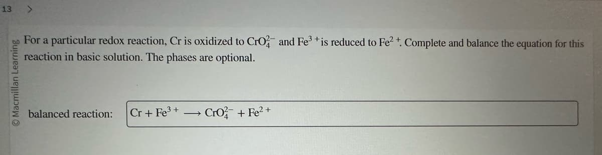 13 >
© Macmillan Learning
For a particular redox reaction, Cr is oxidized to CrO2 and Fe³+is reduced to Fe2+. Complete and balance the equation for this
reaction in basic solution. The phases are optional.
balanced reaction:
Cr + Fe³+ → Cro2+ Fe²+