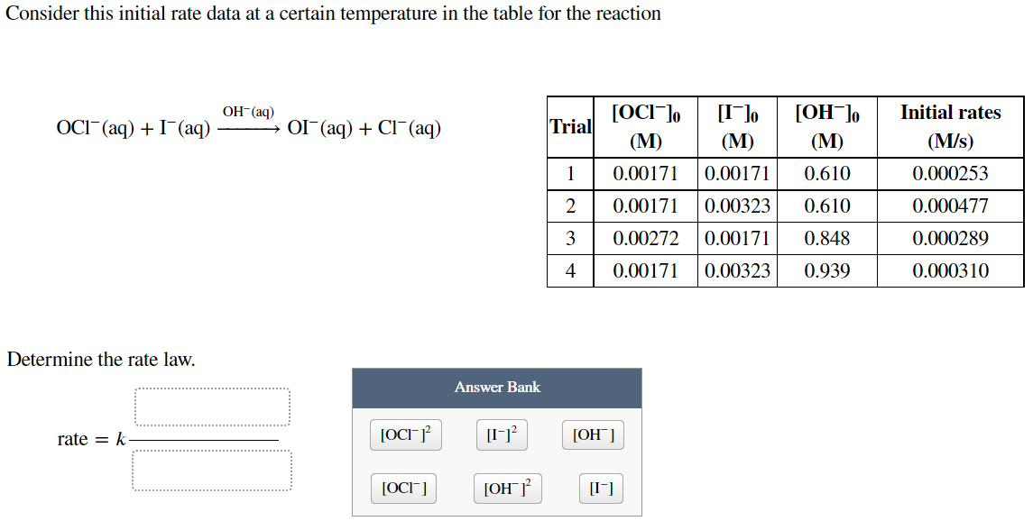 Consider this initial rate data at a certain temperature in the table for the reaction
OCI (aq) + (aq)
Determine the rate law.
rate = k
OH(aq)
OI¯ (aq) + Cl(aq)
[OCI]²
[OCI]
Answer Bank
[I-1²
[OH 1²
Trial
1
2
3
4
[I]o
[OH-]o
[OCI ]o
(M)
(M)
(M)
0.00171
0.00171
0.610
0.00171 0.00323 0.610
0.00272 0.00171
0.848
0.00171 0.00323 0.939
[OH™]
[-]
Initial rates
(M/s)
0.000253
0.000477
0.000289
0.000310