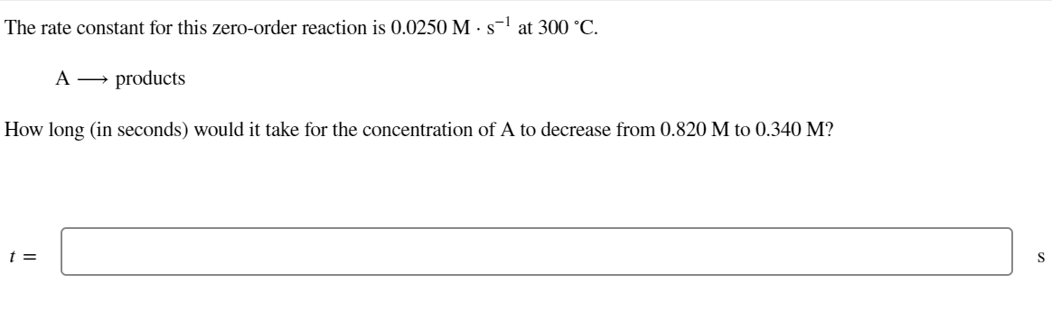 The rate constant for this zero-order reaction is 0.0250 M. s-¹ at 300 °C.
A →→ products
How long (in seconds) would it take for the concentration of A to decrease from 0.820 M to 0.340 M?
t =
S