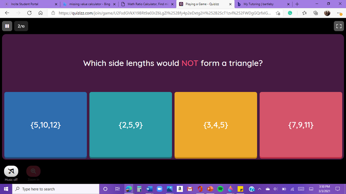 Incite Student Portal
missing value calculator - Bing x
O Math Ratio Calculator, Find m
O Playing a Game - Quizizz
b My Tutoring | bartleby
8 https://quizizz.com/join/game/U2FsdGVkX19BRt9a03rZ6LgZI%252Bfy4p2eDxtg2H%252B2SCT1ZV1%252FWDgGQrfxlG...
2/10
Which side lengths would NOT form a triangle?
{5,10,12}
{2,5,9}
{3,4,5}
{7,9,11}
Music off
Zoom In
3:50 PM
P Type here to search
a
3/3/2021
近
