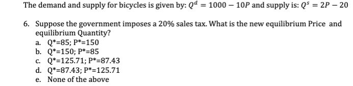 The demand and supply for bicycles is given by: Qd = 1000 - 10P and supply is: Q³ = 2P - 20
6. Suppose the government imposes a 20% sales tax. What is the new equilibrium Price and
equilibrium Quantity?
a. Q*=85; P*=150
b. Q*=150; P*=85
c. Q*=125.71; P*=87.43
d. Q*=87.43; P*=125.71
e. None of the above