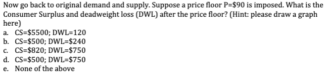 Now go back to original demand and supply. Suppose a price floor P=$90 is imposed. What is the
Consumer Surplus and deadweight loss (DWL) after the price floor? (Hint: please draw a graph
here)
a. CS=$5500; DWL-120
b. CS=$500; DWL-$240
c. CS=$820; DWL-$750
d. CS=$500; DWL-$750
e. None of the above