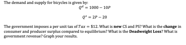 The demand and supply for bicycles is given by:
Qd = 1000 - 10P
Qs = 2P - 20
The government imposes a per unit tax of Tax = $12. What is new CS and PS? What is the change in
consumer and producer surplus compared to equilibrium? What is the Deadweight Loss? What is
government revenue? Graph your results.