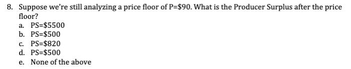 8. Suppose we're still analyzing a price floor of P=$90. What is the Producer Surplus after the price
floor?
a. PS=$5500
b. PS=$500
c. PS=$820
d. PS=$500
e. None of the above