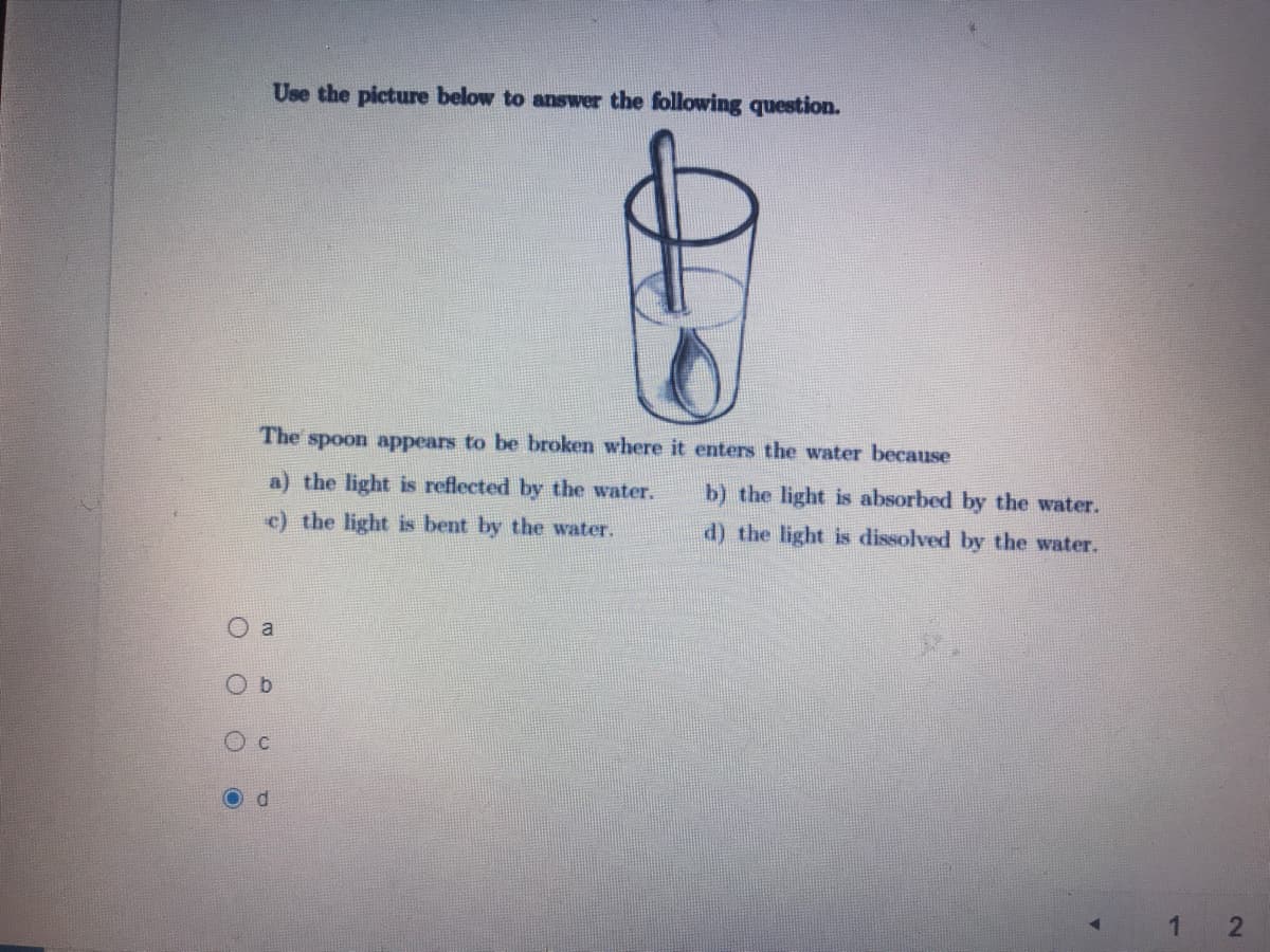 Use the picture below to answer the following question.
The spoon appears to be broken where it enters the water because
a) the light is reflected
the water.
b) the light is absorbed by the water.
c) the light is bent by the water.
d) the light is dissolved by the water.
a
b.
Od
