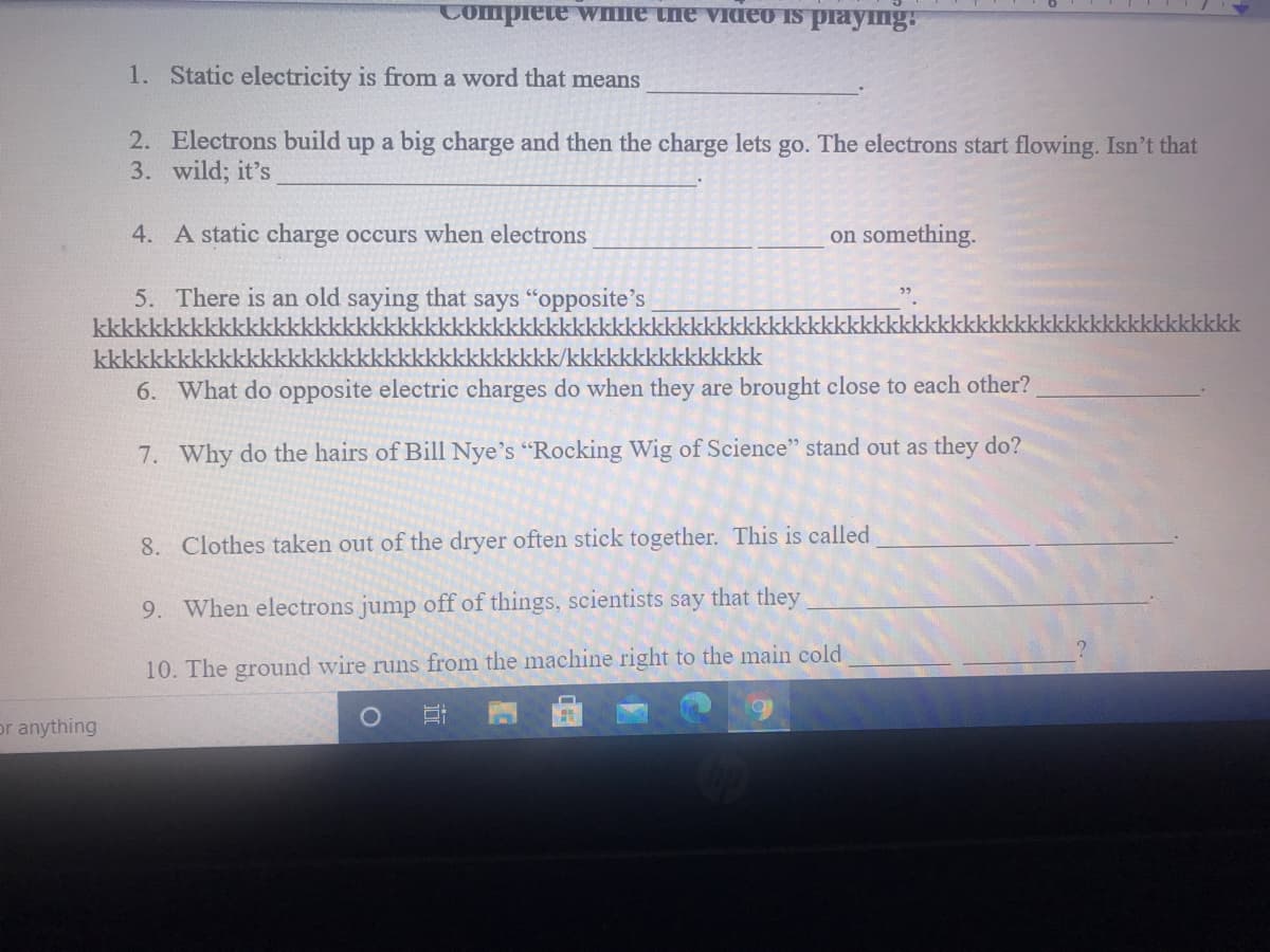 Complete wnne the video is playng:
1. Static electricity is from a word that means
2. Electrons build up a big charge and then the charge lets go. The electrons start flowing. Isn't that
3. wild; it's
4. A static charge occurs when electrons
on something.
5. There is an old saying that says "opposite's
kkkkkkkkkkkkkkkkkkkkkkkkkkkkkkkkkkkkkkkkkkkkkkkkkkl
kkkkkkkkkkkkkkki
kkkkkk
kkkkkkkkkkkkkkkkkkkkkkkkkkkkkkkkkk/kkkkkkkkkkkkkkk
6. What do opposite electric charges do when they are brought close to each other?
7. Why do the hairs of Bill Nye's "Rocking Wig of Science" stand out as they do?
8. Clothes taken out of the dryer often stick together. This is called
9. When electrons jump off of things, scientists say that they
10. The ground wire runs from the machine right to the main cold
or anything
