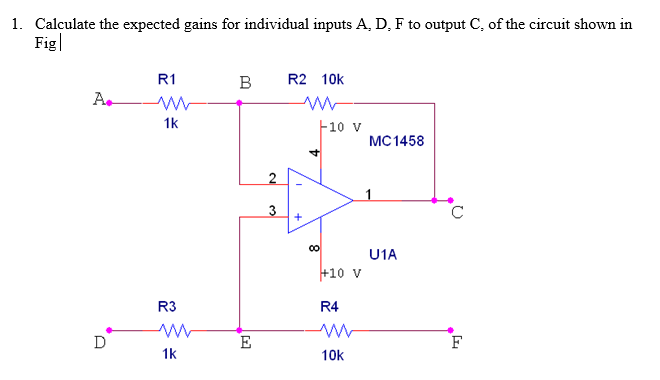 1. Calculate the expected gains for individual inputs A, D, F to output C, of the circuit shown in
Fig|
R1
B
R2 10k
A.
1k
F10 v
MC1458
4.
3
00
U1A
+10 v
R3
R4
D
E
F
1k
10k
+
2.
