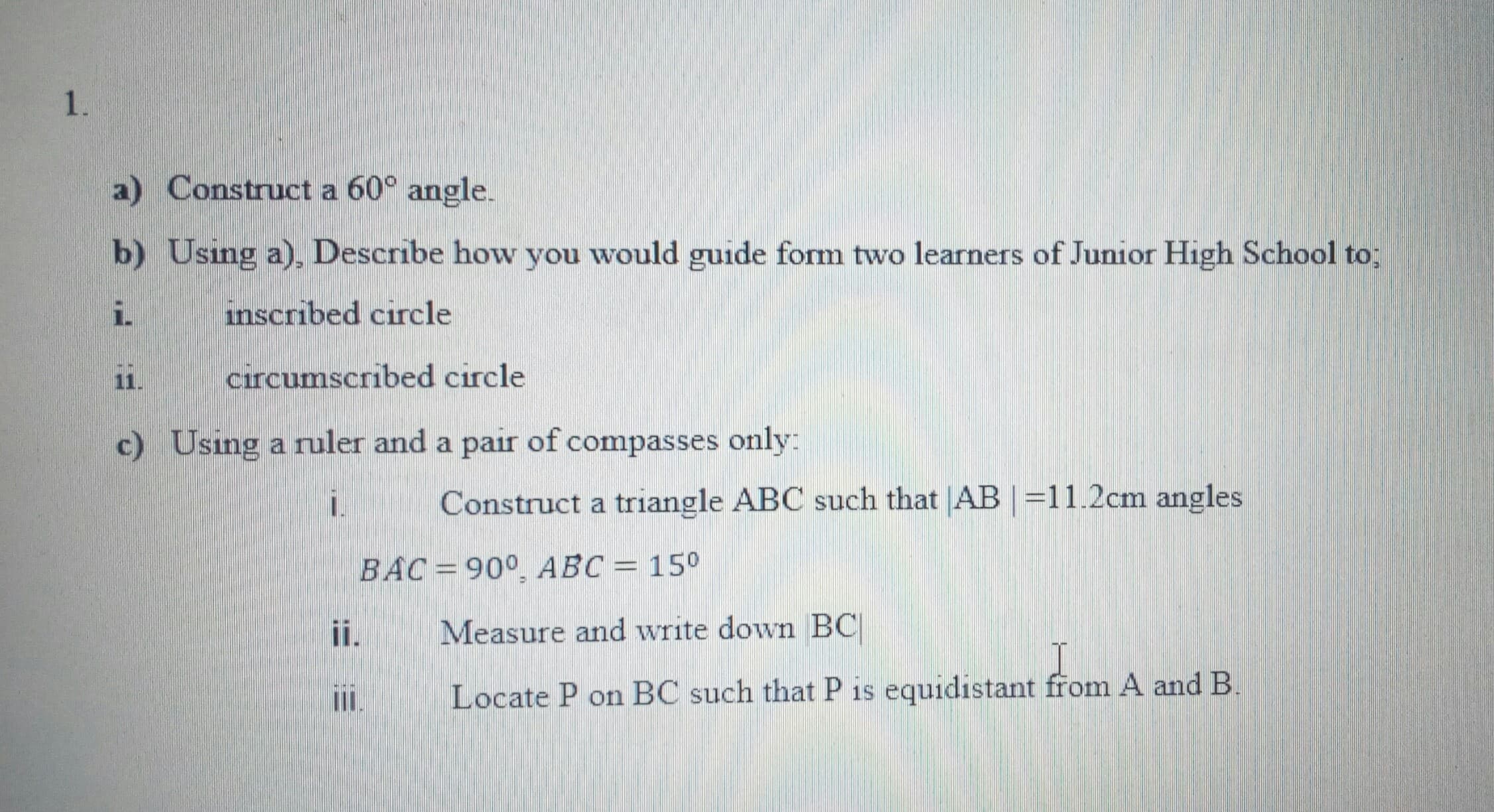 a) Construct a 60° angle.
b) Using a), Describe how you would guide form two learners of Junior High School to;
i.
inscribed circle
11.
circumscribed circle
