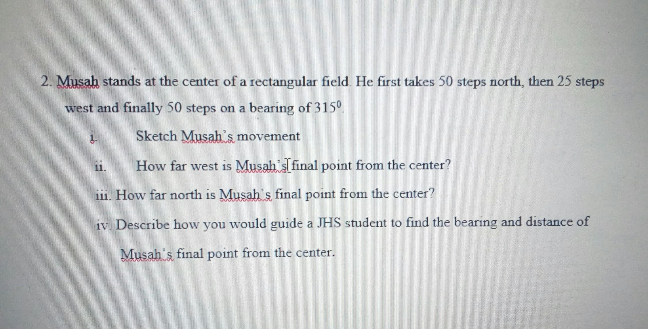 Musah stands at the center of a rectangular field. He first takes 50 steps north, then 25 steps
west and finally 50 steps on a bearing of 315°.
1.
Sketch Musah's movement
11.
How far west is Musah s final point from the center?
111. How far north is Musah's final point from the center?
iv. Describe how you would guide a JHS student to find the bearing and distance of
Musah's final point from the center.
