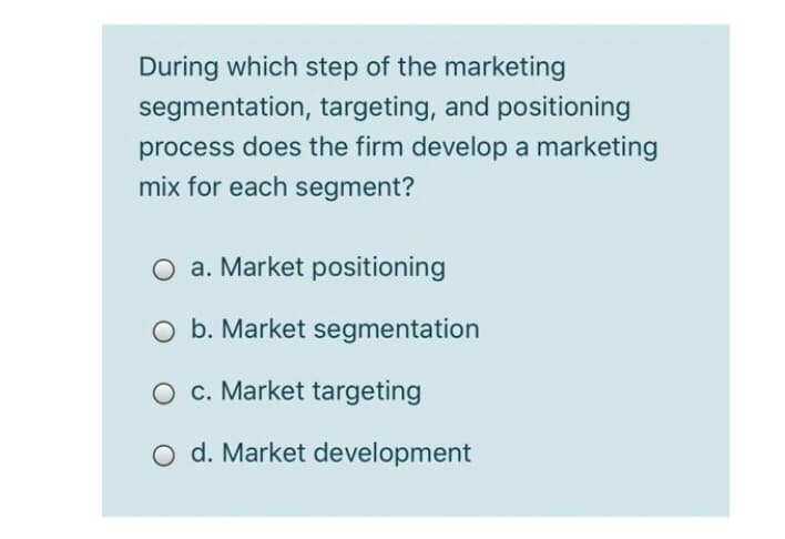 During which step of the marketing
segmentation, targeting, and positioning
process does the firm develop a marketing
mix for each segment?
a. Market positioning
O b. Market segmentation
O c. Market targeting
O d. Market development
