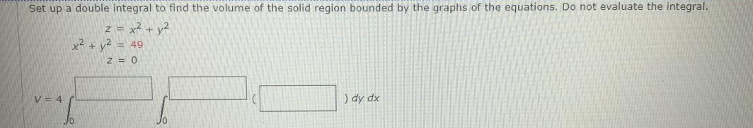 Set up a double integral to find the volume of the solid region bounded by the graphs of the equations. Do not evaluate the integral.
z = x + v2
x2 + y? = 49
Z = 0
V = 4
) dy dx
