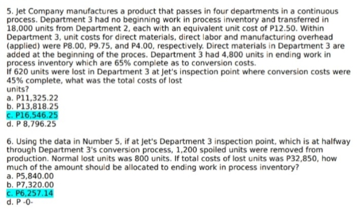 5. Jet Company manufactures a product that passes in four departments in a continuous
process. Department 3 had no beginning work in process inventory and transferred in
18,000 units from Department 2, each with an equivalent unit cost of P12.50. Within
Department 3, unit costs for direct materials, direct labor and manufacturing overhead
(applied) were P8.00, P9.75, and P4.00, respectively. Direct materials in Department 3 are
added at the beginning of the proces. Department 3 had 4,800 units in ending work in
process inventory which are 65% complete as to conversion costs.
if 620 units were lost in Department 3 at Jet's inspection point where conversion costs were
45% complete, what was the total costs of lost
units?
a. P11,325.22
b. P13,818.25
c. P16,546.25
d. P 8,796.25
6. Using the data in Number 5, if at Jet's Department 3 inspection point, which is at halfway
through Department 3's conversion process, 1,200 spoiled units were removed from
production. Normal lost units was 800 units. If total costs of lost units was P32,850, how
much of the amount should be allocated to ending work in process inventory?
a. P5,840.00
b. P7,320.00
c. P6,257.14
d. P-0-