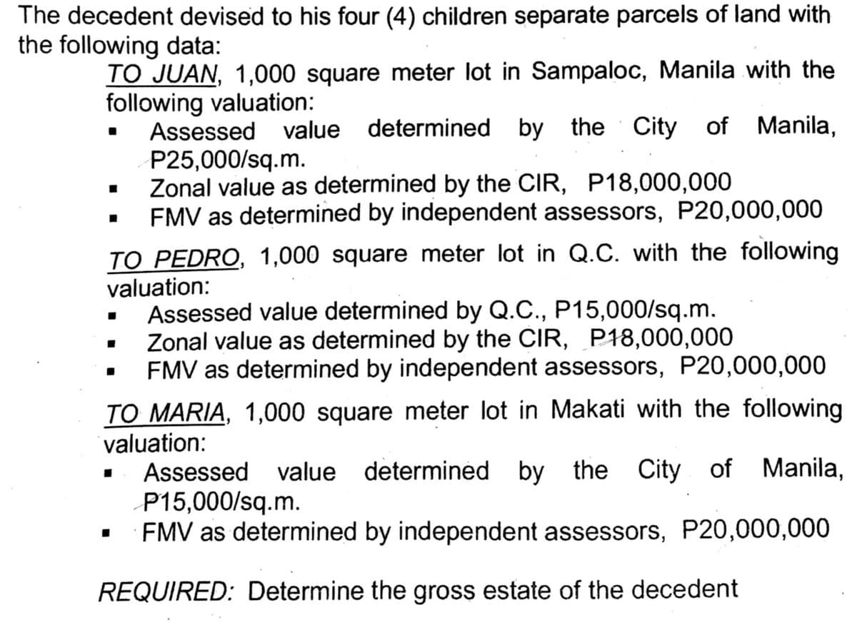 The decedent devised to his four (4) children separate parcels of land with
the following data:
TO JUAN, 1,000 square meter lot in Sampaloc, Manila with the
following valuation:
Assessed value determined by the City of Manila,
P25,000/sq.m.
Zonal value as determined by the CIR, P18,000,000
FMV as determined by independent assessors, P20,000,000
TO PEDRO, 1,000 square meter lot in Q.C. with the following
valuation:
Assessed value determined by Q.C., P15,000/sq.m.
Zonal value as determined by the CIR, P18,000,000
FMV as determined by independent assessors, P20,000,000
TO MARIA, 1,000 square meter lot in Makati with the following
valuation:
I
determined by the
determined by the City of Manila,
Assessed value
P15,000/sq.m.
FMV as determined by independent assessors, P20,000,000
REQUIRED: Determine the gross estate of the decedent