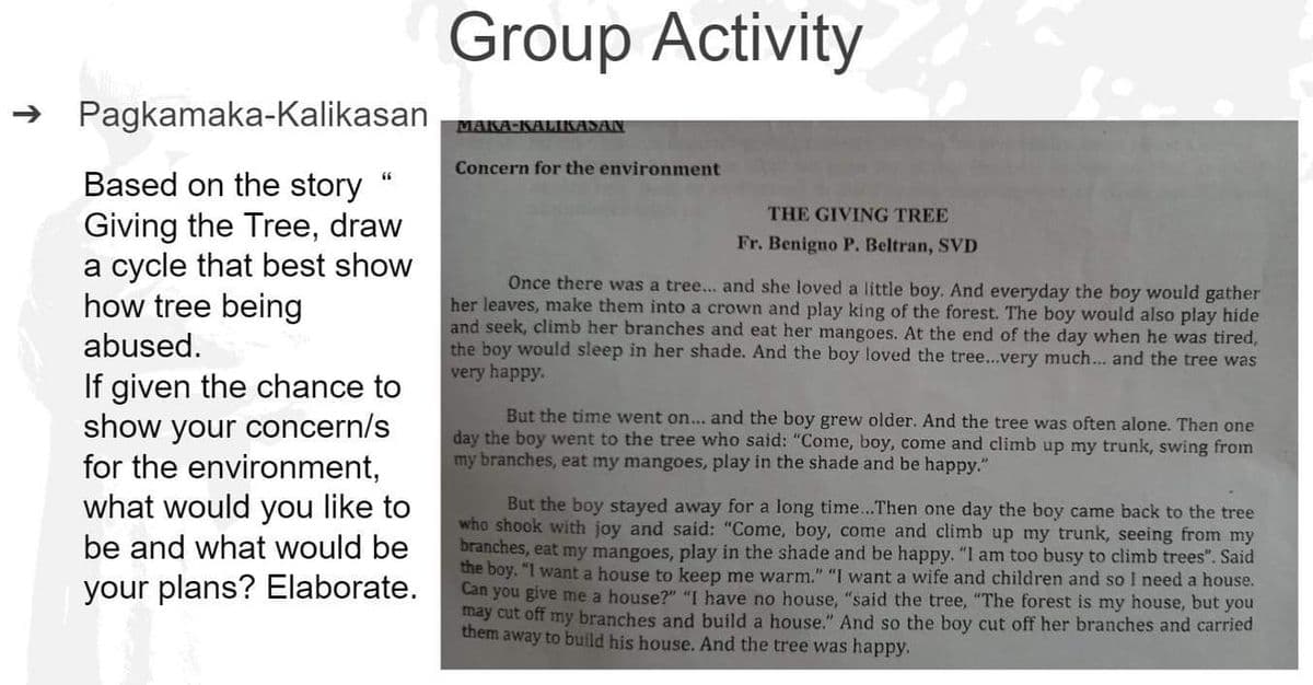 Pagkamaka-Kalikasan
Based on the story
Giving the Tree, draw
a cycle that best show
how tree being
abused.
If given the chance to
show your concern/s
for the environment,
what would you like to
be and what would be
your plans? Elaborate.
66
Group Activity
MAKA-KALIKASAN
Concern for the environment
THE GIVING TREE
Fr. Benigno P. Beltran, SVD
Once there was a tree... and she loved a little boy. And everyday the boy would gather
her leaves, make them into a crown and play king of the forest. The boy would also play hide
and seek, climb her branches and eat her mangoes. At the end of the day when he was tired,
the boy would sleep in her shade. And the boy loved the tree...very much... and the tree was
very happy.
But the time went on... and the boy grew older. And the tree was often alone. Then one
day the boy went to the tree who said: "Come, boy, come and climb up my trunk, swi from
my branches, eat my mangoes, play in the shade and be happy."
But the boy stayed away for a long time...Then one day the boy came back to the tree
who shook with joy and said: "Come, boy, come and climb up my trunk, seeing from my
branches, eat my mangoes, play in the shade and be happy. "I am too busy to climb trees". Said
the boy. "I want a house to keep me warm." "I want a wife and children and so I need a house.
Can you give me a house?" "I have no house, "said the tree, "The forest is my house, but you
may cut off my branches and build a house." And so the boy cut off her branches and carried
them away to build his house. And the tree was happy.