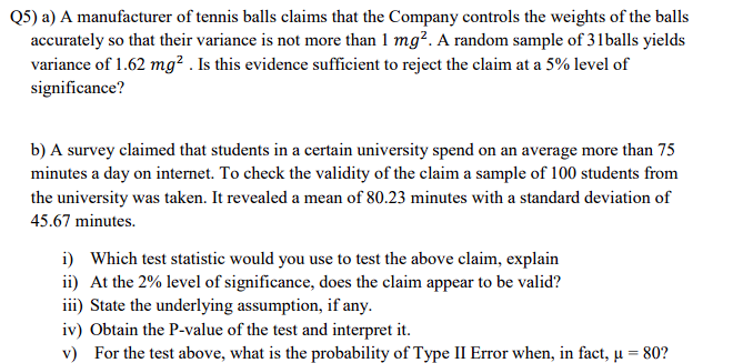 Q5) a) A manufacturer of tennis balls claims that the Company controls the weights of the balls
accurately so that their variance is not more than 1 mg². A random sample of 31balls yields
variance of 1.62 mg² . Is this evidence sufficient to reject the claim at a 5% level of
significance?
b) A survey claimed that students in a certain university spend on an average more than 75
minutes a day on intermet. To check the validity of the claim a sample of 100 students from
the university was taken. It revealed a mean of 80.23 minutes with a standard deviation of
45.67 minutes.
i) Which test statistic would you use to test the above claim, explain
ii) At the 2% level of significance, does the claim appear to be valid?
iii) State the underlying assumption, if any.
iv) Obtain the P-value of the test and interpret it.
v) For the test above, what is the probability of Type II Error when, in fact, u = 80?
