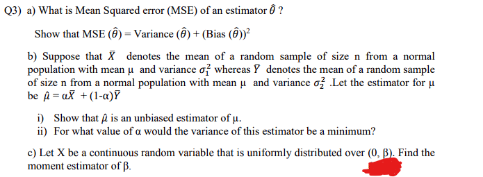 Q3) a) What is Mean Squared error (MSE) of an estimator ô ?
Show that MSE (Ô) = Variance (Ô ) + (Bias ( ))?
b) Suppose that X denotes the mean of a random sample of size n from a normal
population with mean u and variance of whereas Y denotes the mean of a random sample
of size n from a normal population with mean u and variance ož .Let the estimator for µ
be a = aX +(1-a)Y
i) Show that A is an unbiased estimator of µ.
ii) For what value of a would the variance of this estimator be a minimum?
c) Let X be a continuous random variable that is uniformly distributed over (0, B). Find the
moment estimator of ß.
