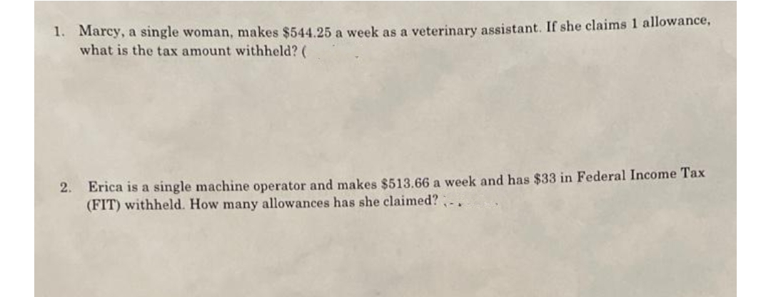 1. Marcy, a single woman, makes $544.25 a week as a veterinary assistant. If she claims 1 allowance,
what is the tax amount withheld? (
2.
Erica is a single machine operator and makes $513.66 a week and has $33 in Federal Income Tax
(FIT) withheld. How many allowances has she claimed? -.