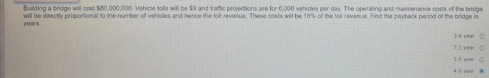 Building a bridge will cost $80,000,000. Vehicle tolls will be $9 and traffic projections are for 6,000 vehicles per day. The operating and maintenance costs of the bridge.
will be directly proportional to the number of vehicles and hence the toll revenue. These costs will be 18% of the toll revenue. Find the payback period of the bridge in
years.
3.6 year O
7.3 year O
5.8 year O
4.9 year. @