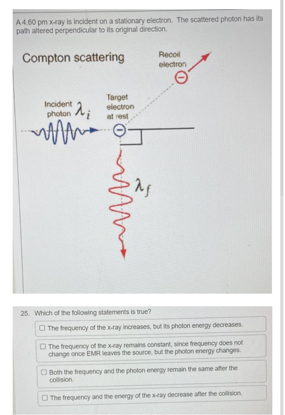 A 4.60 pm x-ray is incident on a stationary electron. The scattered photon has its
path altered perpendicular to its original direction.
Compton scattering
Recoil
electron
Incident
Target
electron
at rest
photoni
MAAA
ima
25. Which of the following statements is true?
The frequency of the x-ray increases, but its photon energy decreases.
The frequency of the x-ray remains constant, since frequency does not
change once EMR leaves the source, but the photon energy changes.
Both the frequency and the photon energy remain the same after the
collision.
The frequency and the energy of the x-ray decrease after the collision.