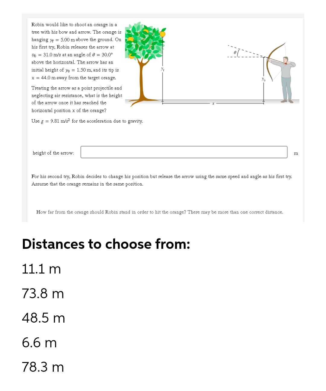 Robin would like to shoot an orange in a
tree with his bow and arrow. The orange is
hanging y 5.00 m above the ground. On
his first try, Robin releases the arrow at
U = 31.0 m/s at an angle of 0 = 30.0⁰
above the horizontal. The arrow has an
initial height of yo = 1.50 m, and its tip is
x = 44.0 m away from the target orange.
Treating the arrow as a point projectile and
neglecting air resistance, what is the height
of the arrow once it has reached the
horizontal position x of the orange?
Use g = 9.81 m/s² for the acceleration due to gravity.
m
height of the arrow:
For his second try, Robin decides to change his position but release the arrow using the same speed and angle as his first try.
Assume that the orange remains in the same position.
How far from the orange should Robin stand in order to hit the orange? There may be more than one correct distance.
Distances to choose from:
11.1 m
73.8 m
48.5 m
6.6 m
78.3 m