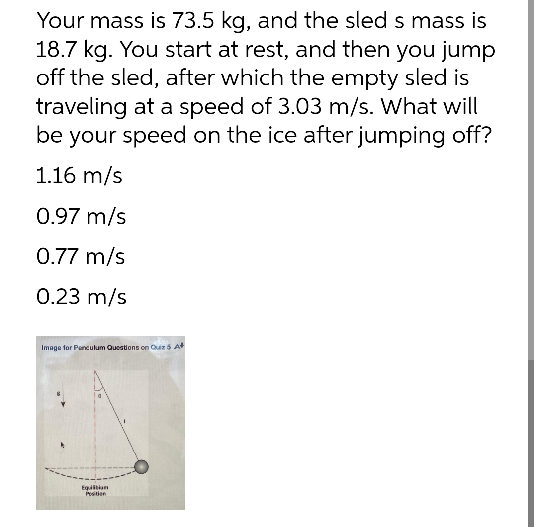 Your mass is 73.5 kg, and the sled s mass is
18.7 kg. You start at rest, and then you jump
off the sled, after which the empty sled is
traveling at a speed of 3.03 m/s. What will
be your speed on the ice after jumping off?
1.16 m/s
0.97 m/s
0.77 m/s
0.23 m/s
Image for Pendulum Questions on Quiz 5 A
e
Equilibium
Position