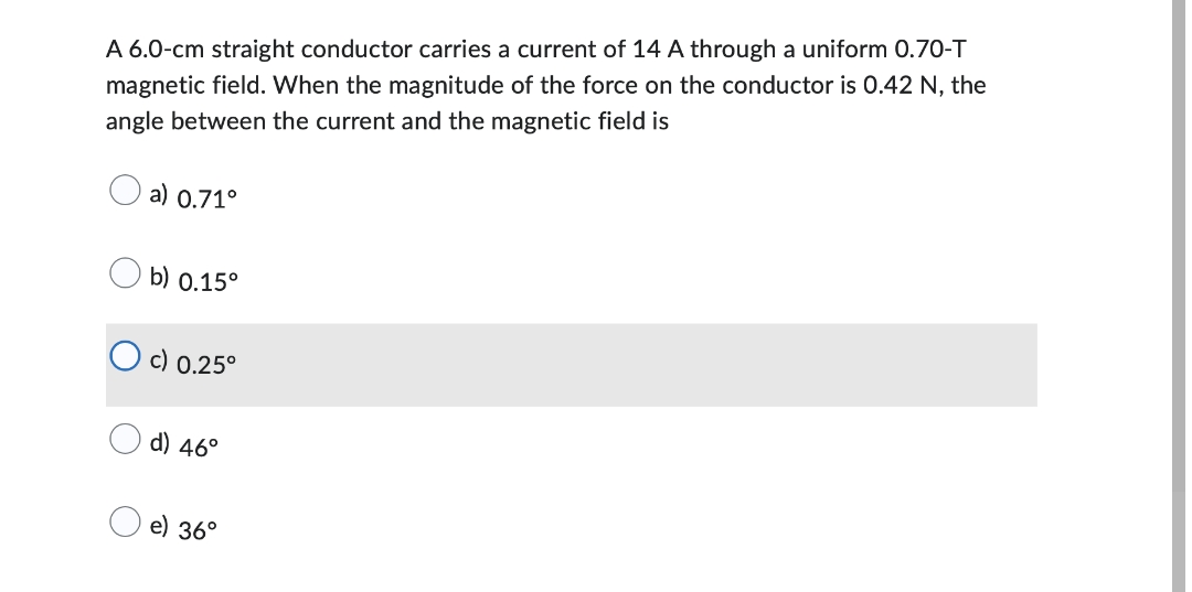 A 6.0-cm straight conductor carries a current of 14 A through a uniform 0.70-T
magnetic field. When the magnitude of the force on the conductor is 0.42 N, the
angle between the current and the magnetic field is
a) 0.71°
b) 0.15°
O c) 0.25°
d) 46°
e) 36°