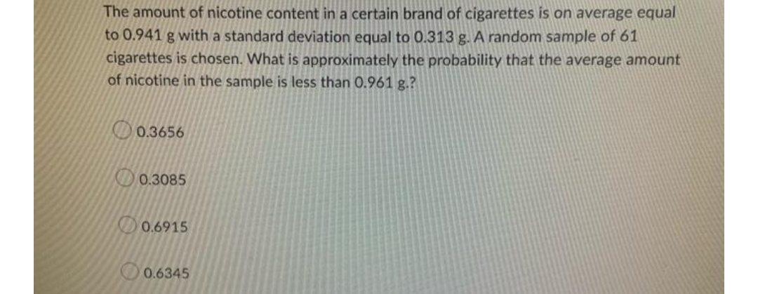 The amount of nicotine content in a certain brand of cigarettes is on average equal
to 0.941 g with a standard deviation equal to 0.313 g. A random sample of 61
cigarettes is chosen. What is approximately the probability that the average amount
of nicotine in the sample is less than 0.961 g.?
0.3656
0.3085
0.6915
0.6345