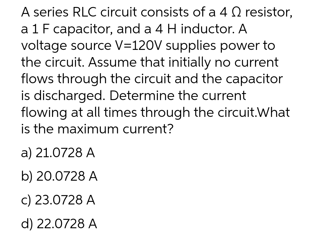 A series RLC circuit consists of a 4 Q resistor,
a 1 F capacitor, and a 4 H inductor. A
voltage source V=120V supplies power to
the circuit. Assume that initially no current
flows through the circuit and the capacitor
is discharged. Determine the current
flowing at all times through the circuit.What
is the maximum current?
a) 21.0728 A
b) 20.0728 A
c) 23.0728 A
d) 22.0728 A
