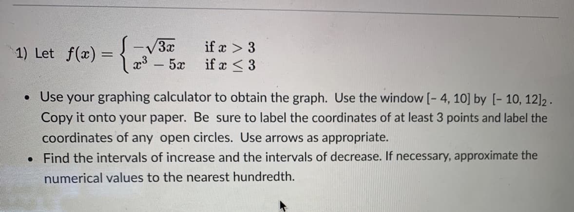 1) Let f(x) = { z ifz<3
S-V3x
x³ – 5x
if x < 3
• Use your graphing calculator to obtain the graph. Use the window [- 4, 10] by [- 10, 12]2.
Copy it onto your paper. Be sure to label the coordinates of at least 3 points and label the
coordinates of any open circles. Use arrows as appropriate.
Find the intervals of increase and the intervals of decrease. If necessary, approximate the
numerical values to the nearest hundredth.
