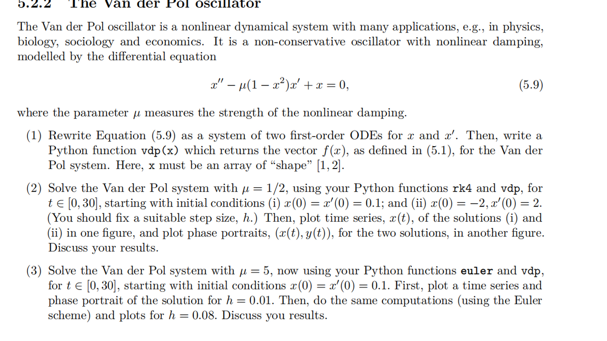 5.2.2
The Van der Pol oscillator
The Van der Pol oscillator is a nonlinear dynamical system with many applications, e.g., in physics,
biology, sociology and economics. It is a non-conservative oscillator with nonlinear damping,
modelled by the differential equation
x" - µ(1 − x²)x' + x = 0,
(5.9)
where the parameter μ measures the strength of the nonlinear damping.
(1) Rewrite Equation (5.9) as a system of two first-order ODEs for x and x'. Then, write a
Python function vdp(x) which returns the vector f(x), as defined in (5.1), for the Van der
Pol system. Here, x must be an array of “shape” [1, 2].
(2) Solve the Van der Pol system with µ = 1/2, using your Python functions rk4 and vdp, for
t = [0,30], starting with initial conditions (i) x (0) = x'(0) = 0.1; and (ii) x(0) = −2, x'(0) = 2.
(You should fix a suitable step size, h.) Then, plot time series, x(t), of the solutions (i) and
(ii) in one figure, and plot phase portraits, (x(t), y(t)), for the two solutions, in another figure.
Discuss your results.
(3) Solve the Van der Pol system with
μ =
5, now using your Python functions euler and vdp,
fort [0, 30], starting with initial conditions x (0) = x'(0) = 0.1. First, plot a time series and
phase portrait of the solution for h = 0.01. Then, do the same computations (using the Euler
scheme) and plots for h = 0.08. Discuss you results.