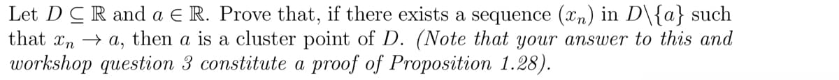 Let DCR and a € R. Prove that, if there exists a sequence (xn) in D\{a} such
that In → A,
then a is a cluster point of D. (Note that your answer to this and
workshop question 3 constitute a proof of Proposition 1.28).