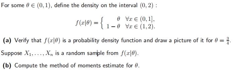 For some 0 € (0,1), define the density on the interval (0, 2):
0 V € (0,1],
f (x|0) = { 1-0 V (1,2).
(a) Verify that f(x0) is a probability density function and draw a picture of it for
Suppose X₁,..., Xn is a random sample from f(x|0).
(b) Compute the method of moments estimate for 0.
=
5]+