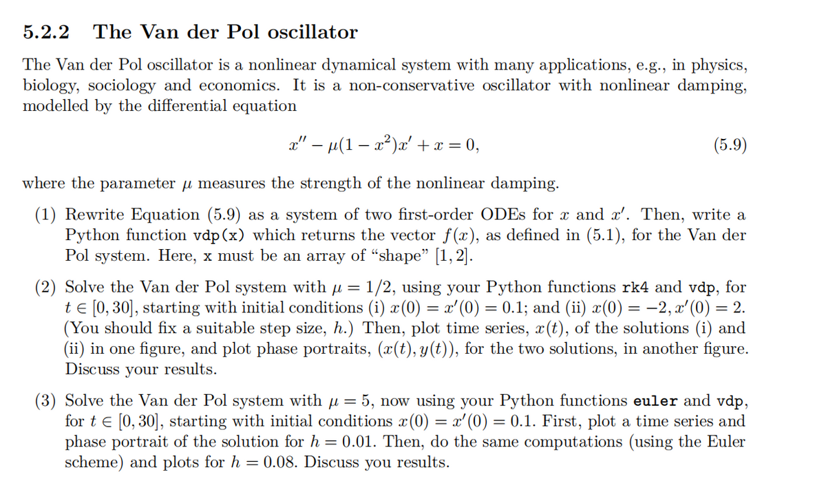 5.2.2 The Van der Pol oscillator
The Van der Pol oscillator is a nonlinear dynamical system with many applications, e.g., in physics,
biology, sociology and economics. It is a non-conservative oscillator with nonlinear damping,
modelled by the differential equation
x” − µ(1 − x²)x′ + x = 0,
where the parameter μ measures the strength of the nonlinear damping.
(5.9)
(1) Rewrite Equation (5.9) as a system of two first-order ODEs for x and x'. Then, write a
Python function vdp(x) which returns the vector f(x), as defined in (5.1), for the Van der
Pol system. Here, x must be an array of "shape" [1,2].
(2) Solve the Van der Pol system with µ = 1/2, using your Python functions rk4 and vdp, for
t = [0, 30], starting with initial conditions (i) x(0) = x'(0) = 0.1; and (ii) x(0) = −2,x'(0) = 2.
(You should fix a suitable step size, h.) Then, plot time series, x(t), of the solutions (i) and
(ii) in one figure, and plot phase portraits, (x(t), y(t)), for the two solutions, in another figure.
Discuss your results.
(3) Solve the Van der Pol system with µ = 5, now using your Python functions euler and vdp,
for tЄ [0,30], starting with initial conditions x (0) = x'(0) = 0.1. First, plot a time series and
phase portrait of the solution for h = 0.01. Then, do the same computations (using the Euler
scheme) and plots for h = 0.08. Discuss you results.