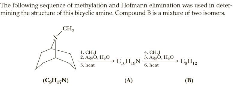 The following sequence of methylation and Hofmann elimination was used in deter-
mining the structure of this bicyclic amine. Compound B is a mixture of two isomers.
CH3
1. CH3I
2. Ag,O, H,O
4. CH3I
5. Ag,O, H,О
C10H19N
C3H12
3. heat
6. heat
(C,H17N)
(A)
(В)
