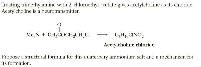 Treating trimethylamine with 2-chloroethyl acetate gives acetylcholine as its chloride.
Acetylcholine is a neurotransmitter.
Me;N + CH,COCH,CH,CI
C,H1,CINO,
Acetylcholine chloride
Propose a structural formula for this quaternary ammonium salt and a mechanism for
its formation.
