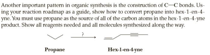 Another important pattern in organic synthesis is the construction of C-C bonds. Us-
ing your reaction roadmap as a guide, show how to convert propane into hex-1-en-4-
yne. You must use propane as the source of all of the carbon atoms in the hex-1-en-4-yne
product. Show all reagents needed and all molecules synthesized along the way.
Propane
Hex-1-en-4-yne
