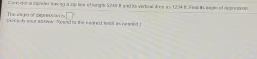 Consider a ziprider having a zip line of length 5249 t and its vertical drop as 1234 ft Find its angle of depression
The angle of depression is
(Simplify your answer Round to the nearest tenth as needed)
