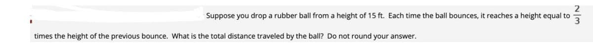 Suppose you drop a rubber ball from a height of 15 ft. Each time the ball bounces, it reaches a height equal to
times the height of the previous bounce. What is the total distance traveled by the ball? Do not round your answer.
