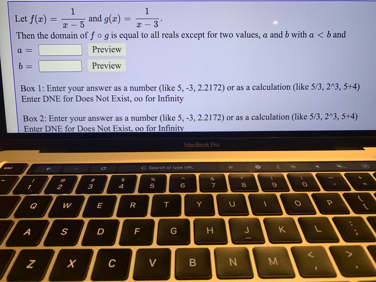 1
Let f(x) =
and g(x)
2 – 3°
Then the domain of f o g is equal to all reals except for two values, a and b with a < b and
a =
Preview
6 =
Preview
Box 1: Enter your answer as a number (like 5, -3, 2.2172) or as a calculation (like 5/3, 2^3, 5+4)
Enter DNE for Does Not Exist, oo for Infinity
Box 2: Enter your answer as a number (like 5, -3, 2.2172) or as a calculation (like 5/3, 2^3, 5+4)
Enter DNE for Does Not Exist, oo for Infinity
MacBook Pro
G Search or type URL
esc
&
#
1
2
3
5
8
Q
W
E
R
Y
A
H.
K
C
B
.. .-
