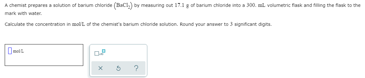 A chemist prepares a solution of barium chloride (BaCl,) by measuring out 17.1 g of barium chloride into a 300. mL volumetric flask and filling the flask to the
mark with water.
Calculate the concentration in mol/L of the chemist's barium chloride solution. Round your answer to 3 significant digits.
I molL

