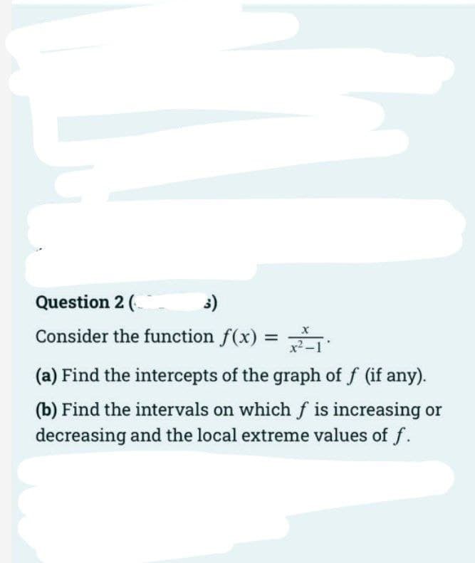 Question 2 (
3)
Consider the function f(x) =
%3D
(a) Find the intercepts of the graph of f (if any).
(b) Find the intervals on which f is increasing or
decreasing and the local extreme values of f.
