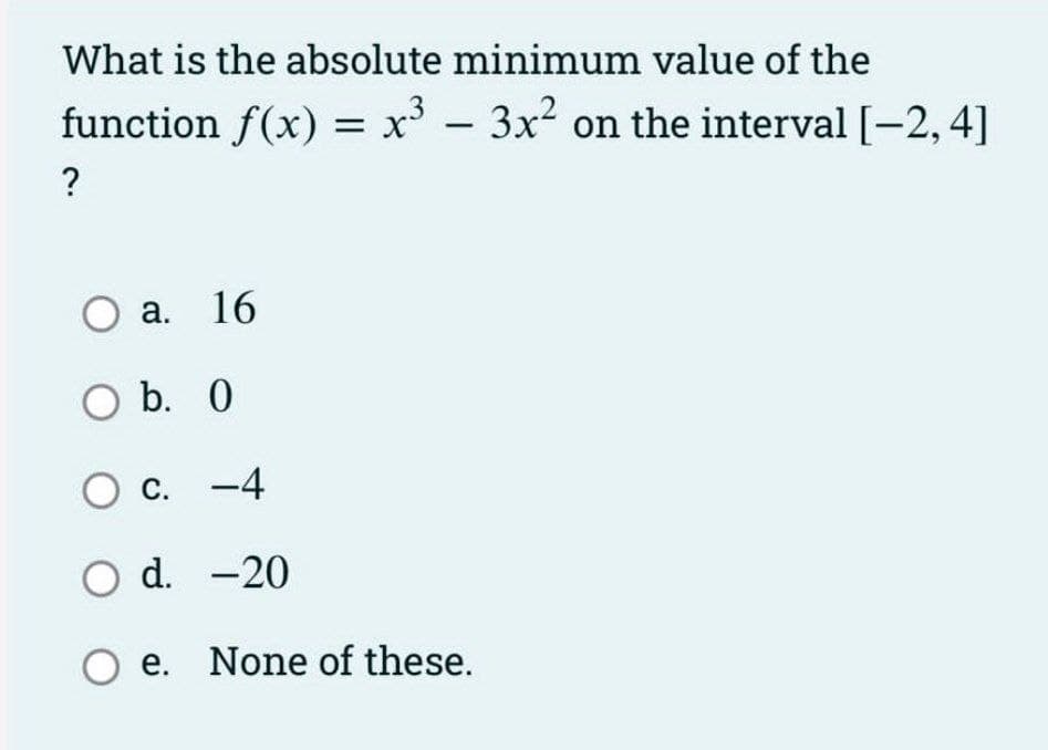 What is the absolute minimum value of the
function f(x) = x' - 3x2 on the interval [-2,4]
О а. 16
O b. 0
C. -4
O d. -20
O e. None of these.
