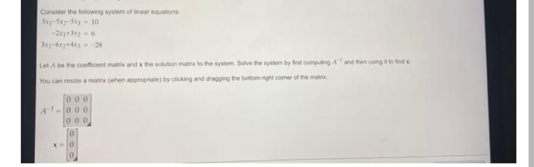 Consider the folowing system of linear equations
Srp-Sxy-Sx3 10
-2x+3x- 6
3x-6xy+4xy --28
Let A be the coefficient matrix and x the solution matrix to the system. Solve the system by first computing A and then using it to find x
You can resizo a matrix (when appropriate) by clicking and dragging the bottom-right comer of the matrix
To o o
A1-000
000
