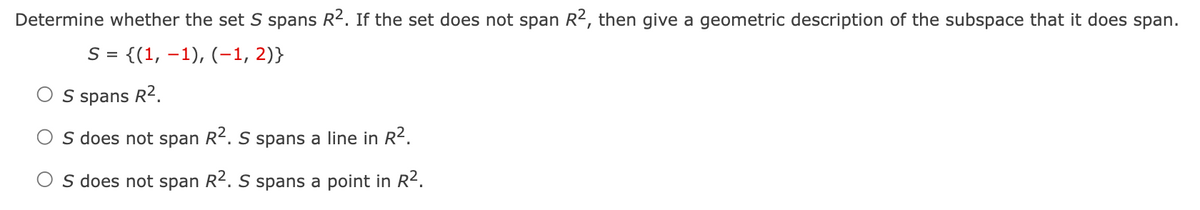 Determine whether the set S spans R2. If the set does not span R2, then give a geometric description of the subspace that it does span.
S = {(1, 1), (-1, 2)}
OS spans R².
S does not span R². S spans a line in R².
O S does not span R². S spans a point in R².