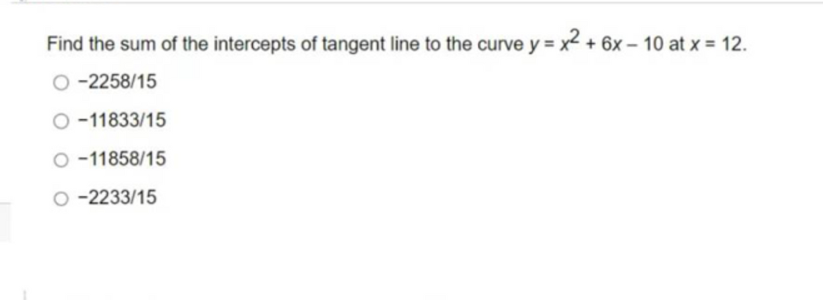 Find the sum of the intercepts of tangent line to the curve y = x² + 6x - 10 at x = 12.
O-2258/15
-11833/15
-11858/15
-2233/15