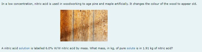 In a low concentration, nitric acid is used in woodworking to age pine and maple artificially. It changes the colour of the wood to appear old.
A nitric acid solution is labelled 6.0% W/W nitric acid by mass. What mass, in kg, of pure solute is in 1.91 kg of nitric acid?
